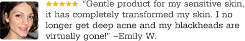 Gentle product for my sensitive skin, it has completely transformed my skin. I no longer get deep acne and my black heads are virtually gone! -Emily W.
