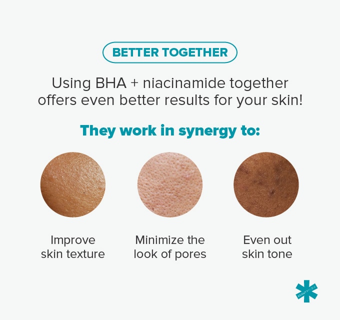 Using BHA + niacinamide together offers even better results for your skin. This combo can improve skin texture, minimize the look of pores and even skin tone.